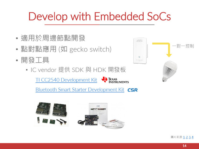 Develop with Embedded SoCs
• 適用於周邊節點開發
• 點對點應用 (如 gecko switch)
• 開發工具
▪ IC vendor 提供 SDK 與 HDK 開發板
TI CC2540 Development Kit
Bluetooth Smart Starter Development Kit
14
圖片來源: 1, 2, 3, 4
一對一控制
