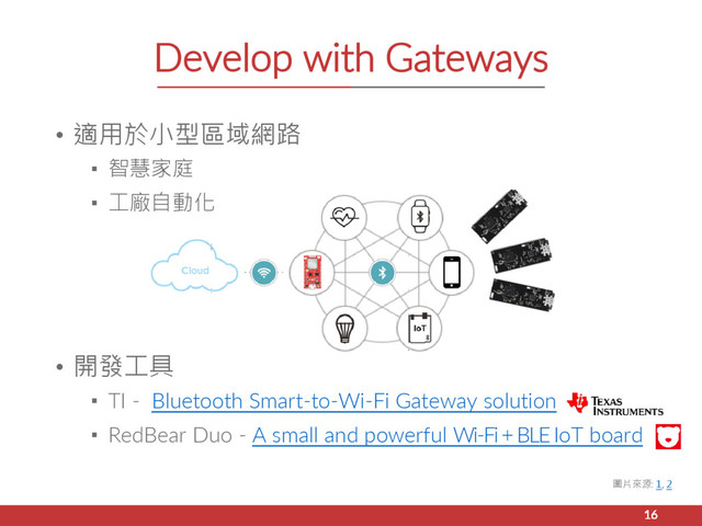 • 適用於小型區域網路
▪ 智慧家庭
▪ 工廠自動化
• 開發工具
▪ TI - Bluetooth Smart-to-Wi-Fi Gateway solution
▪ RedBear Duo - A small and powerful Wi-Fi+BLEIoT board
Develop with Gateways
16
圖片來源: 1, 2
