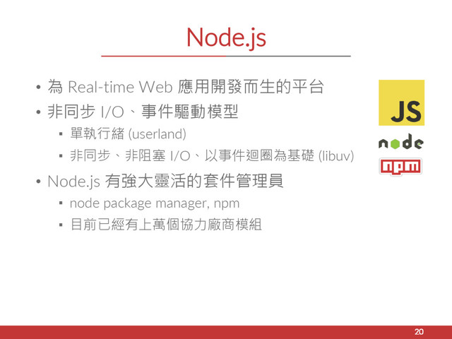 Node.js
• 為 Real-time Web 應用開發而生的平台
• 非同步 I/O、事件驅動模型
▪ 單執行緒 (userland)
▪ 非同步、非阻塞 I/O、以事件迴圈為基礎 (libuv)
• Node.js 有強大靈活的套件管理員
▪ node package manager, npm
▪ 目前已經有上萬個協力廠商模組
20
