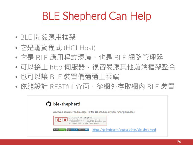 BLE Shepherd Can Help
• BLE 開發應用框架
• 它是驅動程式 (HCI Host)
• 它是 BLE 應用程式環境，也是 BLE 網路管理器
• 可以接上 http 伺服器，很容易跟其他前端框架整合
• 也可以讓 BLE 裝置們通通上雲端
• 你能設計 RESTful 介面，從網外存取網內 BLE 裝置
24
https://github.com/bluetoother/ble-shepherd
