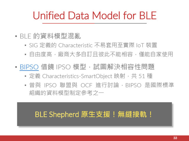Unified Data Model for BLE
• BLE 的資料模型混亂
▪ SIG 定義的 Characteristic 不易套用至實際 IoT 裝置
▪ 自由度高，廠商大多自訂且彼此不能相容，僅能自家使用
• BIPSO 借鏡 IPSO 模型，試圖解決相容性問題
▪ 定義 Characteristics-SmartObject 映射，共 51 種
▪ 曾與 IPSO 聯盟與 OCF 進行討論，BIPSO 是國際標準
組織的資料模型制定參考之一
33
BLE Shepherd 原生支援！無縫接軌！
