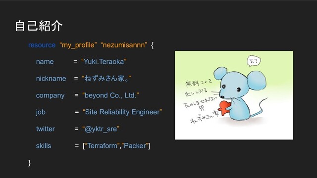 自己紹介
resource “my_profile” “nezumisannn” {
name = “Yuki.Teraoka”
nickname = “ねずみさん家。”
company = “beyond Co., Ltd.”
job = “Site Reliability Engineer”
twitter = “@yktr_sre”
skills = [“Terraform”,”Packer”]
}

