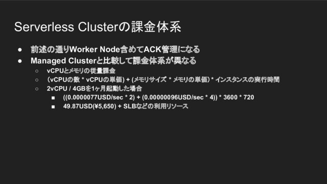 Serverless Clusterの課金体系
● 前述の通りWorker Node含めてACK管理になる
● Managed Clusterと比較して課金体系が異なる
○ vCPUとメモリの従量課金
○ （vCPUの数 * vCPUの単価) + (メモリサイズ * メモリの単価）* インスタンスの実行時間
○ 2vCPU / 4GBを1ヶ月起動した場合
■ ((0.0000077USD/sec * 2) + (0.00000096USD/sec * 4)) * 3600 * 720
■ 49.87USD(¥5,650) + SLBなどの利用リソース
