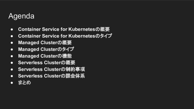Agenda
● Container Service for Kubernetesの概要
● Container Service for Kubernetesのタイプ
● Managed Clusterの概要
● Managed Clusterのタイプ
● Managed Clusterの機能
● Serverless Clusterの概要
● Serverless Clusterの制約事項
● Serverless Clusterの課金体系
● まとめ
