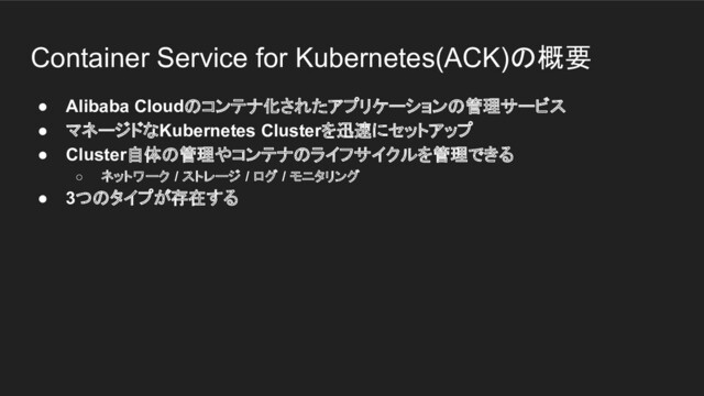 Container Service for Kubernetes(ACK)の概要
● Alibaba Cloudのコンテナ化されたアプリケーションの管理サービス
● マネージドなKubernetes Clusterを迅速にセットアップ
● Cluster自体の管理やコンテナのライフサイクルを管理できる
○ ネットワーク / ストレージ / ログ / モニタリング
● 3つのタイプが存在する
