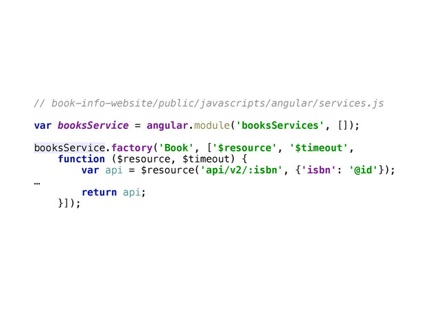 // book-info-website/public/javascripts/angular/services.js
var booksService = angular.module('booksServices', []); 
 
booksService.factory('Book', ['$resource', '$timeout', 
function ($resource, $timeout) { 
var api = $resource('api/v2/:isbn', {'isbn': '@id'}); 
… 
return api; 
}]); 
