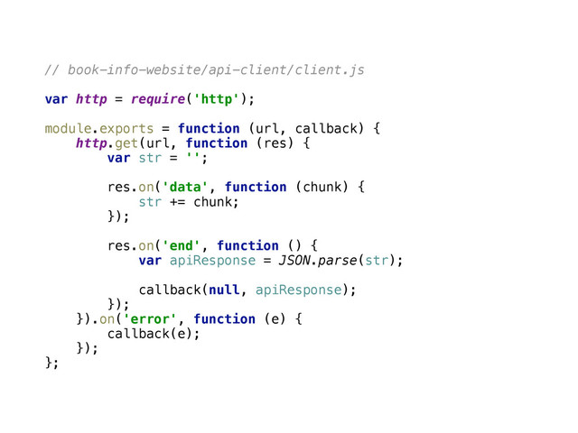 // book-info-website/api-client/client.js
var http = require('http'); 
 
module.exports = function (url, callback) { 
http.get(url, function (res) { 
var str = ''; 
 
res.on('data', function (chunk) { 
str += chunk; 
}); 
 
res.on('end', function () { 
var apiResponse = JSON.parse(str); 
 
callback(null, apiResponse); 
}); 
}).on('error', function (e) { 
callback(e); 
}); 
};
