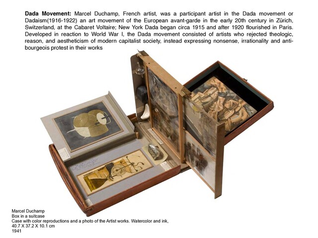 Marcel Duchamp
Box in a suitcase
Case with color reproductions and a photo of the Artist works. Watercolor and ink,
40.7 X 37.2 X 10.1 cm
1941
Dada Movement: Marcel Duchamp, French artist, was a participant artist in the Dada movement or
Dadaism(1916-1922) an art movement of the European avant-garde in the early 20th century in Zürich,
Switzerland, at the Cabaret Voltaire; New York Dada began circa 1915 and after 1920 ﬂourished in Paris.
Developed in reaction to World War I, the Dada movement consisted of artists who rejected theologic,
reason, and aestheticism of modern capitalist society, instead expressing nonsense, irrationality and anti-
bourgeois protest in their works
