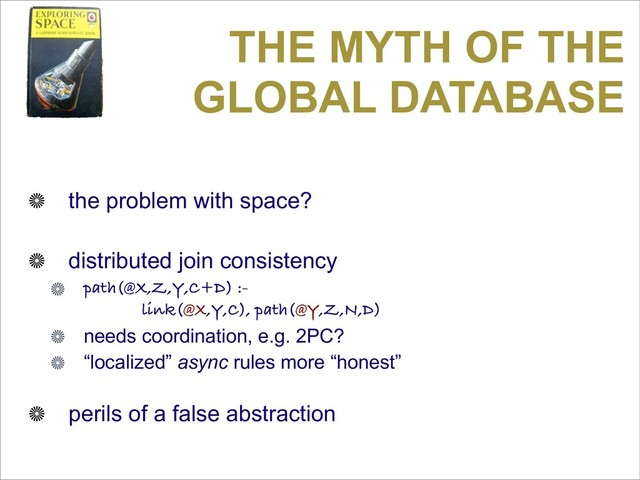 THE MYTH OF THE
GLOBAL DATABASE
the problem with space?
distributed join consistency
path(@X,Z,Y,C+D) :-
link(@X,Y,C), path(@Y,Z,N,D)
needs coordination, e.g. 2PC?
“localized” async rules more “honest”
perils of a false abstraction

