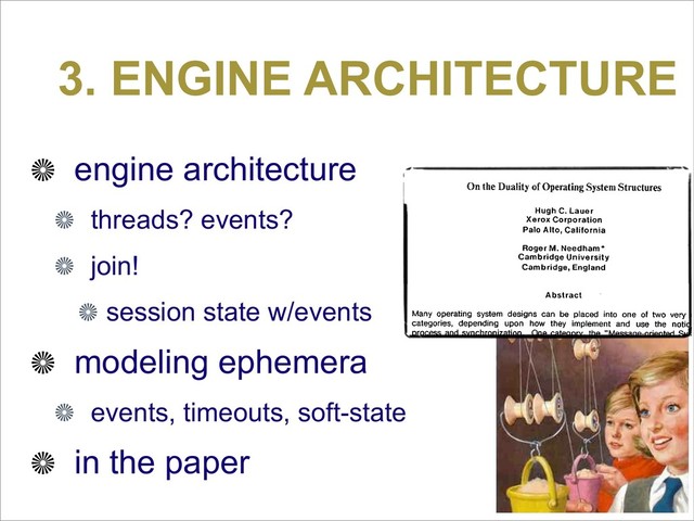 3. ENGINE ARCHITECTURE
engine architecture
threads? events?
join!
session state w/events
modeling ephemera
events, timeouts, soft-state
in the paper
Because the original of the following paper by Lauer and Needham
widely available, we are reprinting it here. If the paper is ref
in published work, the citation should read: "Lauer, H.C., Needh
"On the Duality of Operating Systems Structures," in Proc. Secon
national Symposium on Operating Systems, IRIA, Oct. 1978, reprin
Operating Systems Review, 13,2 April 1979, pp. 3-19.
On the Duality of Operating System Structures
Hugh C. Lauer
Xerox Corporation
Palo Alto, California
Roger M. Needham*
Cambridge University
Cambridge, England
Abstract
Many operating system designs can be placed into one of two very ro
categories, depending upon how they implement and use the notion
process and synchronization. One category, the "Message-oriented Syst
is characterized by a relatively small, static number of processes with
explicit message system for communicating among them. The other categ
the "Procedure-oriented System," is characterized by a large, ra
changing number of small processes and a process synchroniza
mechanism based on shared data.
In this paper, it is demonstrated that these two categories are duals of e
other and that a system which is constructed according to one model h
direct counterpart in the other. The principal conclusion is that neither m
is inherently preferable, and the main consideration for choosing betw
them is the nature of the machine architecture upon which the system
being built, not the application which the system will ultimately supp
This is an empirical paper, in the sense of empirical studies in the natural sciences
observed a number of samples from a class of objects and identified a classification
their properties. We have then generalized our classification and constructed abstrac
