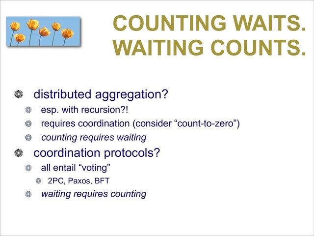 COUNTING WAITS.
WAITING COUNTS.
distributed aggregation?
esp. with recursion?!
requires coordination (consider “count-to-zero”)
counting requires waiting
coordination protocols?
all entail “voting”
2PC, Paxos, BFT
waiting requires counting
