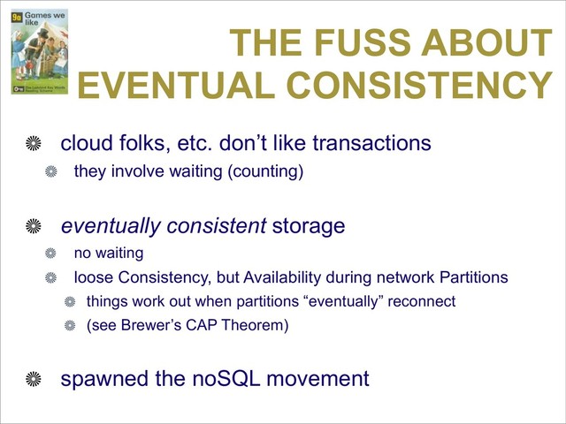 THE FUSS ABOUT
EVENTUAL CONSISTENCY
cloud folks, etc. don’t like transactions
they involve waiting (counting)
eventually consistent storage
no waiting
loose Consistency, but Availability during network Partitions
things work out when partitions “eventually” reconnect
(see Brewer’s CAP Theorem)
spawned the noSQL movement
