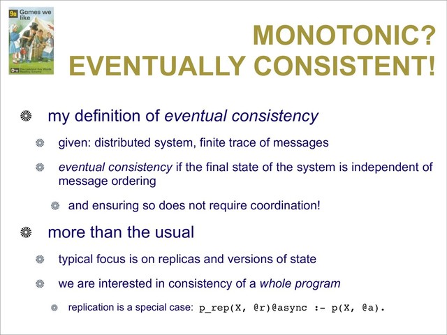 MONOTONIC?
EVENTUALLY CONSISTENT!
my definition of eventual consistency
given: distributed system, finite trace of messages
eventual consistency if the final state of the system is independent of
message ordering
and ensuring so does not require coordination!
more than the usual
typical focus is on replicas and versions of state
we are interested in consistency of a whole program
replication is a special case: p_rep(X, @r)@async :- p(X, @a).
