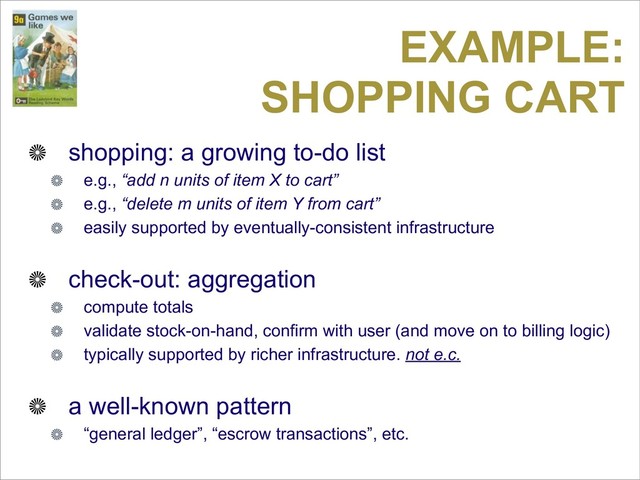 EXAMPLE:
SHOPPING CART
shopping: a growing to-do list
e.g., “add n units of item X to cart”
e.g., “delete m units of item Y from cart”
easily supported by eventually-consistent infrastructure
check-out: aggregation
compute totals
validate stock-on-hand, confirm with user (and move on to billing logic)
typically supported by richer infrastructure. not e.c.
a well-known pattern
“general ledger”, “escrow transactions”, etc.
