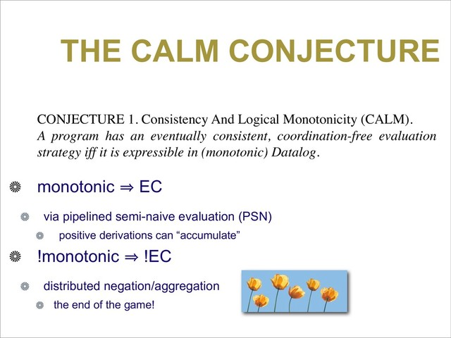 THE CALM CONJECTURE
CONJECTURE 1. Consistency And Logical Monotonicity (CALM).
A program has an eventually consistent, coordination-free evaluation
strategy iff it is expressible in (monotonic) Datalog.
monotonic 㱺 EC
via pipelined semi-naive evaluation (PSN)
positive derivations can “accumulate”
!monotonic 㱺 !EC
distributed negation/aggregation
the end of the game!
