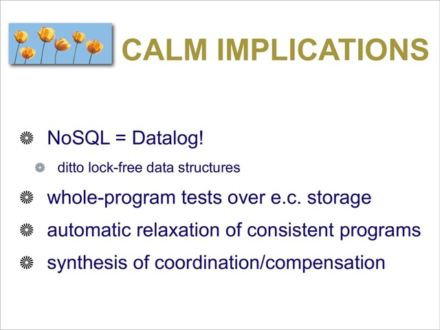 CALM IMPLICATIONS
NoSQL = Datalog!
ditto lock-free data structures
whole-program tests over e.c. storage
automatic relaxation of consistent programs
synthesis of coordination/compensation
