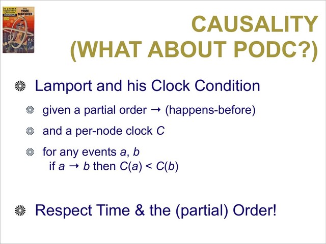 CAUSALITY
(WHAT ABOUT PODC?)
Lamport and his Clock Condition
given a partial order → (happens-before)
and a per-node clock C
for any events a, b
if a → b then C(a) < C(b)
Respect Time & the (partial) Order!
