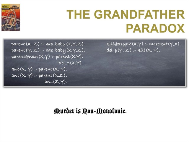 THE GRANDFATHER
PARADOX
parent(X, Z) :- has_baby(X,Y,Z).
parent(Y, Z) :- has_baby(X,Y,Z).
parent@next(X,Y) :- parent(X,Y),
!del_p(X,Y).
anc(X, Y) :- parent(X, Y).
anc(X, Y) :- parent(X,Z),
anc(Z,Y).
kill@async(X,Y) :- mistreat(Y,X).
del_p(Y, Z) :- kill(X, Y).
Murder is Non-Monotonic.
