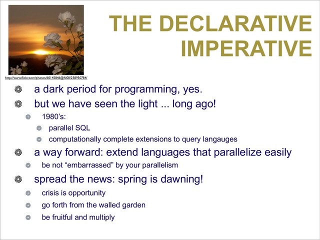 THE DECLARATIVE
IMPERATIVE
a dark period for programming, yes.
but we have seen the light ... long ago!
1980’s:
parallel SQL
computationally complete extensions to query langauges
a way forward: extend languages that parallelize easily
be not “embarrassed” by your parallelism
spread the news: spring is dawning!
crisis is opportunity
go forth from the walled garden
be fruitful and multiply
http://www.ﬂickr.com/photos/60145846@N00/258950784/

