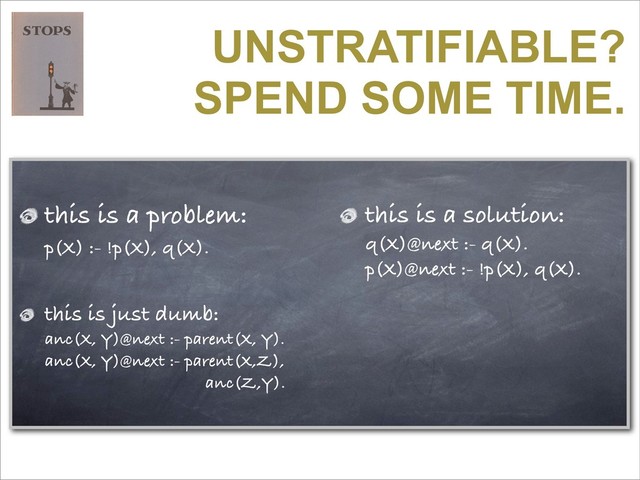UNSTRATIFIABLE?
SPEND SOME TIME.
this is a problem:
p(X) :- !p(X), q(X).
this is a solution:
q(X)@next :- q(X).
p(X)@next :- !p(X), q(X).
this is just dumb:
anc(X, Y)@next :- parent(X, Y).
anc(X, Y)@next :- parent(X,Z),
anc(Z,Y).
