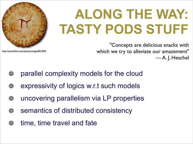 ALONG THE WAY:
TASTY PODS STUFF
parallel complexity models for the cloud
expressivity of logics w.r.t such models
uncovering parallelism via LP properties
semantics of distributed consistency
time, time travel and fate
"Concepts are delicious snacks with
which we try to alleviate our amazement"
— A. J. Heschel
http://www.ﬂickr.com/photos/megpi/861969/
