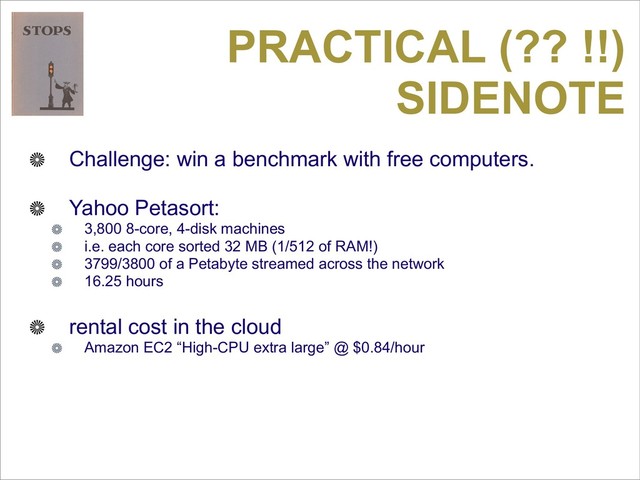 PRACTICAL (?? !!)
SIDENOTE
Challenge: win a benchmark with free computers.
Yahoo Petasort:
3,800 8-core, 4-disk machines
i.e. each core sorted 32 MB (1/512 of RAM!)
3799/3800 of a Petabyte streamed across the network
16.25 hours
rental cost in the cloud
Amazon EC2 “High-CPU extra large” @ $0.84/hour
