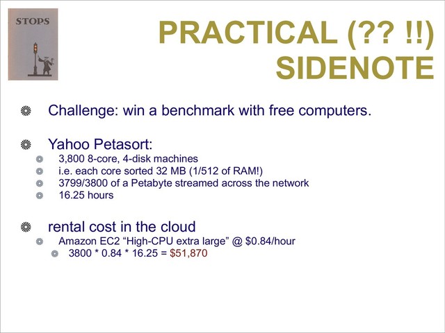 PRACTICAL (?? !!)
SIDENOTE
Challenge: win a benchmark with free computers.
Yahoo Petasort:
3,800 8-core, 4-disk machines
i.e. each core sorted 32 MB (1/512 of RAM!)
3799/3800 of a Petabyte streamed across the network
16.25 hours
rental cost in the cloud
Amazon EC2 “High-CPU extra large” @ $0.84/hour
3800 * 0.84 * 16.25 = $51,870
