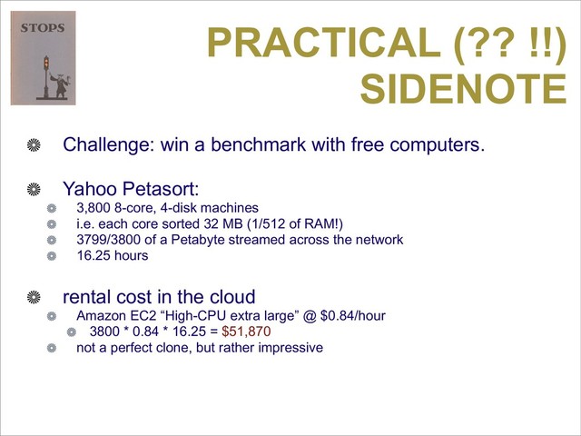 PRACTICAL (?? !!)
SIDENOTE
Challenge: win a benchmark with free computers.
Yahoo Petasort:
3,800 8-core, 4-disk machines
i.e. each core sorted 32 MB (1/512 of RAM!)
3799/3800 of a Petabyte streamed across the network
16.25 hours
rental cost in the cloud
Amazon EC2 “High-CPU extra large” @ $0.84/hour
3800 * 0.84 * 16.25 = $51,870
not a perfect clone, but rather impressive
