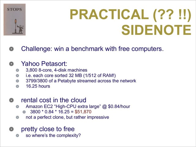 PRACTICAL (?? !!)
SIDENOTE
Challenge: win a benchmark with free computers.
Yahoo Petasort:
3,800 8-core, 4-disk machines
i.e. each core sorted 32 MB (1/512 of RAM!)
3799/3800 of a Petabyte streamed across the network
16.25 hours
rental cost in the cloud
Amazon EC2 “High-CPU extra large” @ $0.84/hour
3800 * 0.84 * 16.25 = $51,870
not a perfect clone, but rather impressive
pretty close to free
so where’s the complexity?
