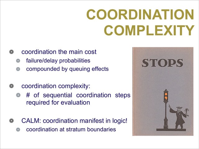 COORDINATION
COMPLEXITY
coordination the main cost
failure/delay probabilities
compounded by queuing effects
coordination complexity:
# of sequential coordination steps
required for evaluation
CALM: coordination manifest in logic!
coordination at stratum boundaries
