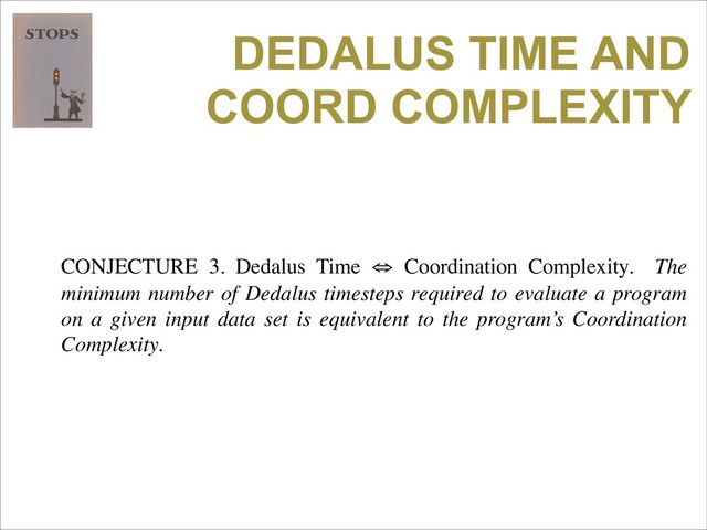 DEDALUS TIME AND
COORD COMPLEXITY
CONJECTURE 3. Dedalus Time ⇔ Coordination Complexity. The
minimum number of Dedalus timesteps required to evaluate a program
on a given input data set is equivalent to the program’s Coordination
Complexity.
