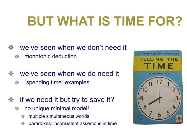 BUT WHAT IS TIME FOR?
we’ve seen when we don’t need it
monotonic deduction
we’ve seen when we do need it
“spending time” examples
if we need it but try to save it?
no unique minimal model!
multiple simultaneous worlds
paradoxes: inconsistent assertions in time
