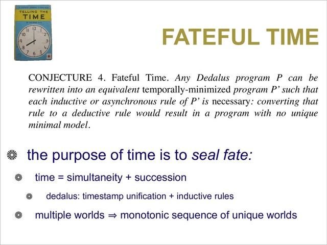 FATEFUL TIME
CONJECTURE 4. Fateful Time. Any Dedalus program P can be
rewritten into an equivalent temporally-minimized program P’ such that
each inductive or asynchronous rule of P’ is necessary: converting that
rule to a deductive rule would result in a program with no unique
minimal model.
the purpose of time is to seal fate:
time = simultaneity + succession
dedalus: timestamp unification + inductive rules
multiple worlds 㱺 monotonic sequence of unique worlds

