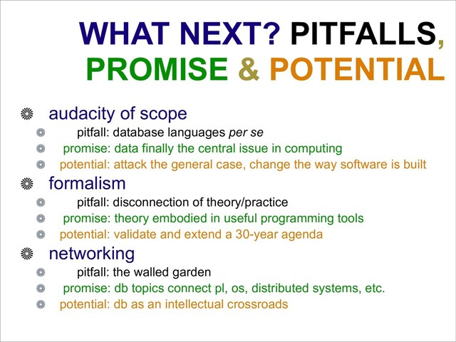 WHAT NEXT? PITFALLS,
PROMISE & POTENTIAL
audacity of scope
pitfall: database languages per se
promise: data finally the central issue in computing
potential: attack the general case, change the way software is built
formalism
pitfall: disconnection of theory/practice
promise: theory embodied in useful programming tools
potential: validate and extend a 30-year agenda
networking
pitfall: the walled garden
promise: db topics connect pl, os, distributed systems, etc.
potential: db as an intellectual crossroads
