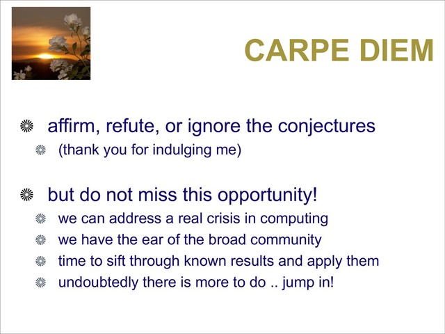 CARPE DIEM
affirm, refute, or ignore the conjectures
(thank you for indulging me)
but do not miss this opportunity!
we can address a real crisis in computing
we have the ear of the broad community
time to sift through known results and apply them
undoubtedly there is more to do .. jump in!
