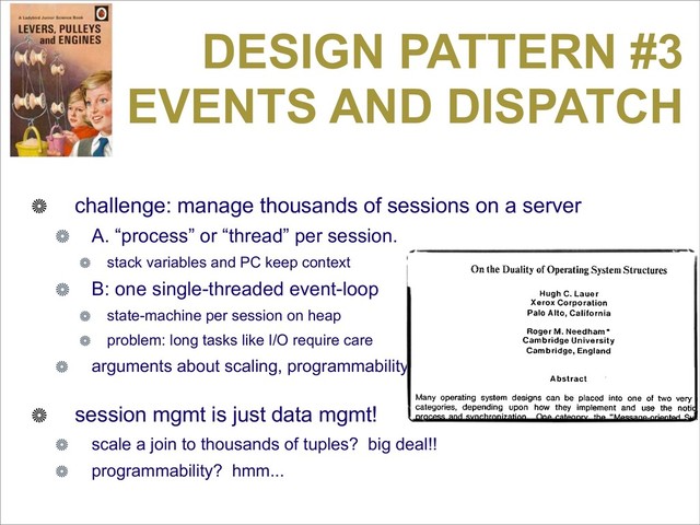 DESIGN PATTERN #3
EVENTS AND DISPATCH
challenge: manage thousands of sessions on a server
A. “process” or “thread” per session.
stack variables and PC keep context
B: one single-threaded event-loop
state-machine per session on heap
problem: long tasks like I/O require care
arguments about scaling, programmability
session mgmt is just data mgmt!
scale a join to thousands of tuples? big deal!!
programmability? hmm...
Because the original of the following paper by Lauer and Needham
widely available, we are reprinting it here. If the paper is ref
in published work, the citation should read: "Lauer, H.C., Needh
"On the Duality of Operating Systems Structures," in Proc. Secon
national Symposium on Operating Systems, IRIA, Oct. 1978, reprin
Operating Systems Review, 13,2 April 1979, pp. 3-19.
On the Duality of Operating System Structures
Hugh C. Lauer
Xerox Corporation
Palo Alto, California
Roger M. Needham*
Cambridge University
Cambridge, England
Abstract
Many operating system designs can be placed into one of two very ro
categories, depending upon how they implement and use the notion
process and synchronization. One category, the "Message-oriented Syst
is characterized by a relatively small, static number of processes with
explicit message system for communicating among them. The other categ
the "Procedure-oriented System," is characterized by a large, ra
changing number of small processes and a process synchroniza
mechanism based on shared data.
In this paper, it is demonstrated that these two categories are duals of e
other and that a system which is constructed according to one model h
direct counterpart in the other. The principal conclusion is that neither m
is inherently preferable, and the main consideration for choosing betw
