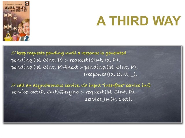 A THIRD WAY
// keep requests pending until a response is generated
pending(Id, Clnt, P) :- request(Clnt, Id, P).
pending(Id, Clnt, P)@next :- pending(Id, Clnt, P),
!response(Id, Clnt, _).
// call an asynchronous service, via input “interface” service_in()
service_out(P, Out)@async :- request(Id, Clnt, P),
service_in(P, Out).
