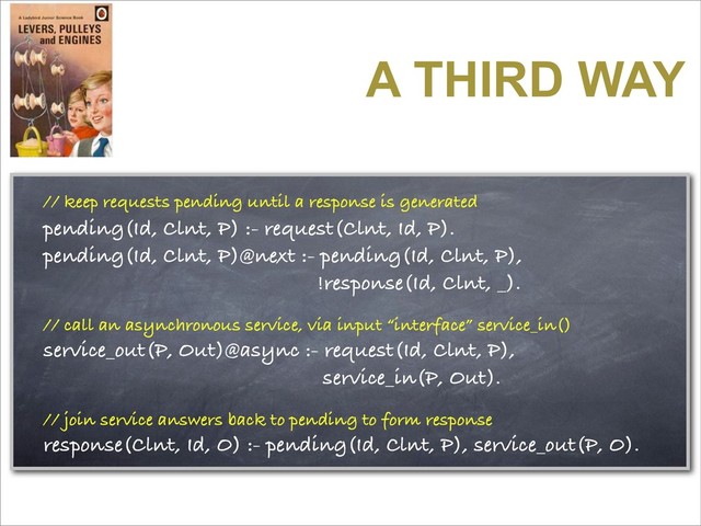 A THIRD WAY
// keep requests pending until a response is generated
pending(Id, Clnt, P) :- request(Clnt, Id, P).
pending(Id, Clnt, P)@next :- pending(Id, Clnt, P),
!response(Id, Clnt, _).
// call an asynchronous service, via input “interface” service_in()
service_out(P, Out)@async :- request(Id, Clnt, P),
service_in(P, Out).
// join service answers back to pending to form response
response(Clnt, Id, O) :- pending(Id, Clnt, P), service_out(P, O).

