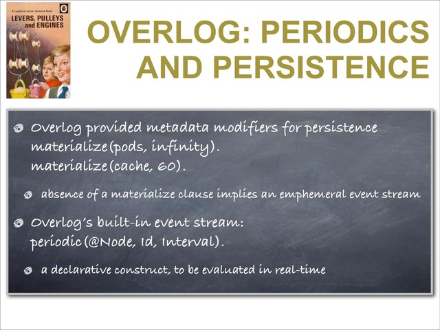 OVERLOG: PERIODICS
AND PERSISTENCE
Overlog provided metadata modifiers for persistence
materialize(pods, infinity).
materialize(cache, 60).
absence of a materialize clause implies an emphemeral event stream
Overlog’s built-in event stream:
periodic(@Node, Id, Interval).
a declarative construct, to be evaluated in real-time
