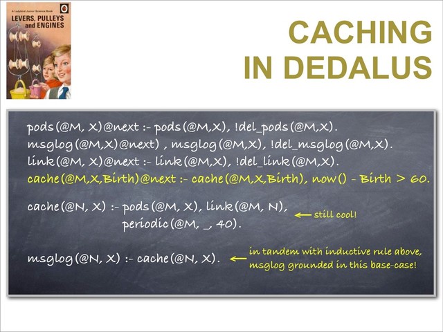 CACHING
IN DEDALUS
pods(@M, X)@next :- pods(@M,X), !del_pods(@M,X).
msglog(@M,X)@next) , msglog(@M,X), !del_msglog(@M,X).
link(@M, X)@next :- link(@M,X), !del_link(@M,X).
cache(@M,X,Birth)@next :- cache(@M,X,Birth), now() - Birth > 60.
cache(@N, X) :- pods(@M, X), link(@M, N),
periodic(@M, _, 40).
msglog(@N, X) :- cache(@N, X). in tandem with inductive rule above,
msglog grounded in this base-case!
still cool!
