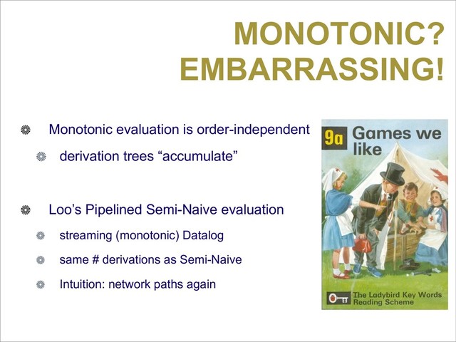 MONOTONIC?
EMBARRASSING!
Monotonic evaluation is order-independent
derivation trees “accumulate”
Loo’s Pipelined Semi-Naive evaluation
streaming (monotonic) Datalog
same # derivations as Semi-Naive
Intuition: network paths again
