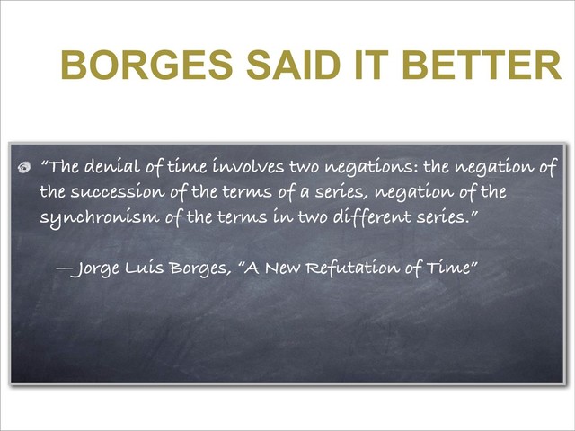 BORGES SAID IT BETTER
“The denial of time involves two negations: the negation of
the succession of the terms of a series, negation of the
synchronism of the terms in two different series.”
— Jorge Luis Borges, “A New Refutation of Time”
