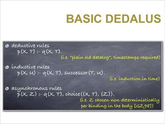 BASIC DEDALUS
deductive rules
p(X, T) :- q(X, T).
(i.e. “plain old datalog”, timestamps required)
inductive rules
p(X, U) :- q(X, T), successor(T, U).
(i.e. induction in time)
asynchronous rules
p(X, Z) :- q(X, T), choice({X, T}, {Z}).
(i.e. Z chosen non-deterministically
per binding in the body [GZ98])
