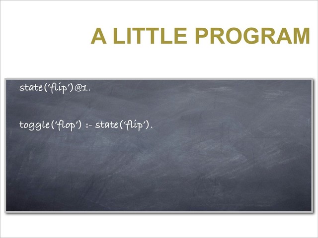 A LITTLE PROGRAM
state(‘flip’)@1.
toggle(‘flop’) :- state(‘flip’).
