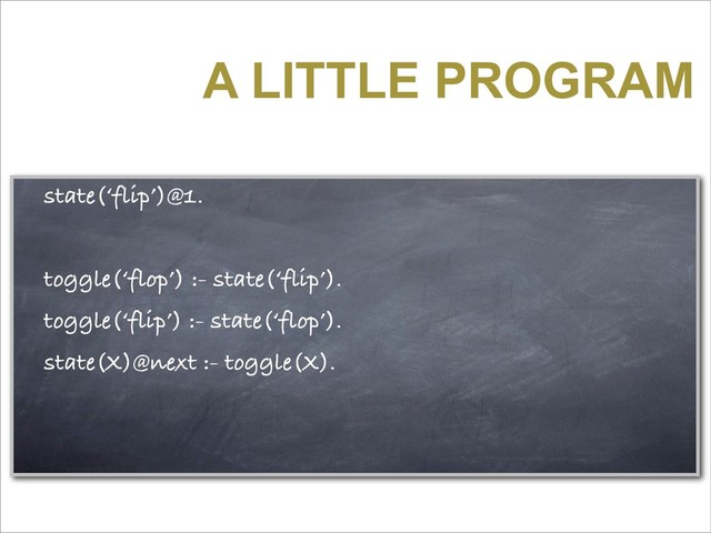 A LITTLE PROGRAM
state(‘flip’)@1.
toggle(‘flop’) :- state(‘flip’).
toggle(‘flip’) :- state(‘flop’).
state(X)@next :- toggle(X).
