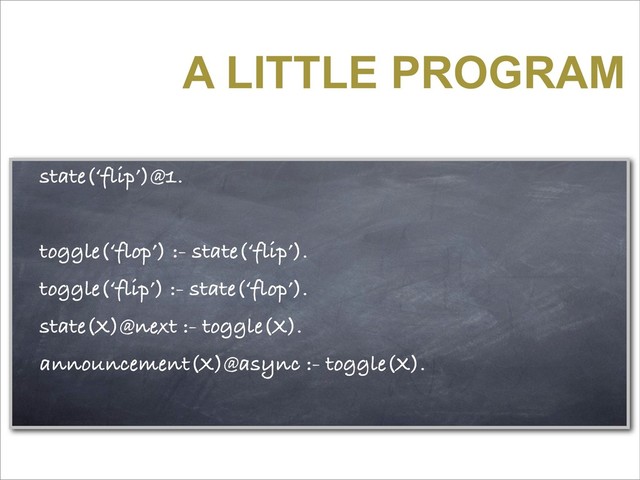 A LITTLE PROGRAM
state(‘flip’)@1.
toggle(‘flop’) :- state(‘flip’).
toggle(‘flip’) :- state(‘flop’).
state(X)@next :- toggle(X).
announcement(X)@async :- toggle(X).
