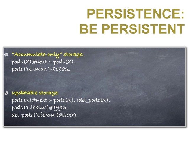 PERSISTENCE:
BE PERSISTENT
“Accumulate-only” storage:
pods(X)@next :- pods(X).
pods(‘Ullman’)@1982.
Updatable storage:
pods(X)@next :- pods(X), !del_pods(X).
pods(‘Libkin’)@1996.
del_pods(‘Libkin’)@2009.
