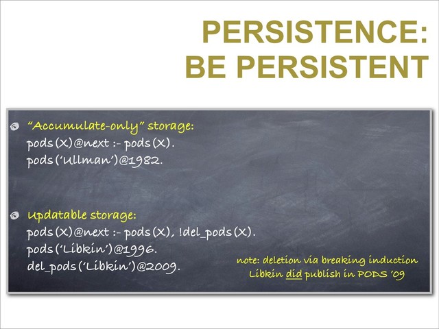 PERSISTENCE:
BE PERSISTENT
“Accumulate-only” storage:
pods(X)@next :- pods(X).
pods(‘Ullman’)@1982.
Updatable storage:
pods(X)@next :- pods(X), !del_pods(X).
pods(‘Libkin’)@1996.
del_pods(‘Libkin’)@2009. note: deletion via breaking induction
Libkin did publish in PODS ’09
