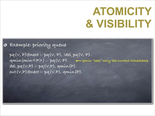 ATOMICITY
& VISIBILITY
Example: priority queue
pq(V, P)@next :- pq(V, P), !del_pq(V, P).
qmin(min<p>) :- pq(V, P).
del_pq(V,P) :- pq(V,P), qmin(P).
out(V,P)@next :- pq(V,P), qmin(P).
qmin “sees” only the current timestamp
</p>