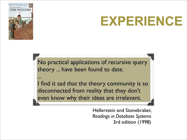 EXPERIENCE
No practical applications of recursive query
theory ... have been found to date.
...
I ﬁnd it sad that the theory community is so
disconnected from reality that they don’t
even know why their ideas are irrelevant.
Hellerstein and Stonebraker,
Readings in Database Systems
3rd edition (1998)
